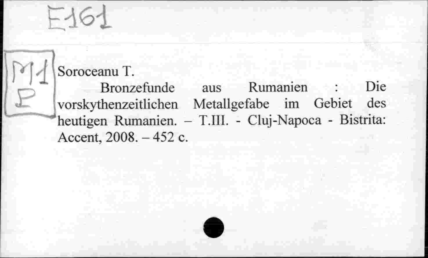 ﻿Е361
Ж P
Soroceanu T.
Bronzefunde aus Rumänien : Die vorskythenzeitlichen Metallgefabe im Gebiet des heutigen Rumänien. - T.III. - Cluj-Napoca - Bistrita:
Accent, 2008. - 452 c.